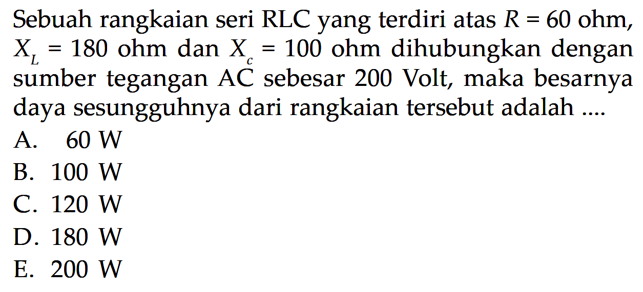 Sebuah rangkaian seri RLC yang terdiri atas  R=60 ohm, XL=180 ohm dan Xc=100  ohm dihubungkan dengan sumber tegangan AC sebesar 200 Volt, maka besarnya daya sesungguhnya dari rangkaian tersebut adalah....