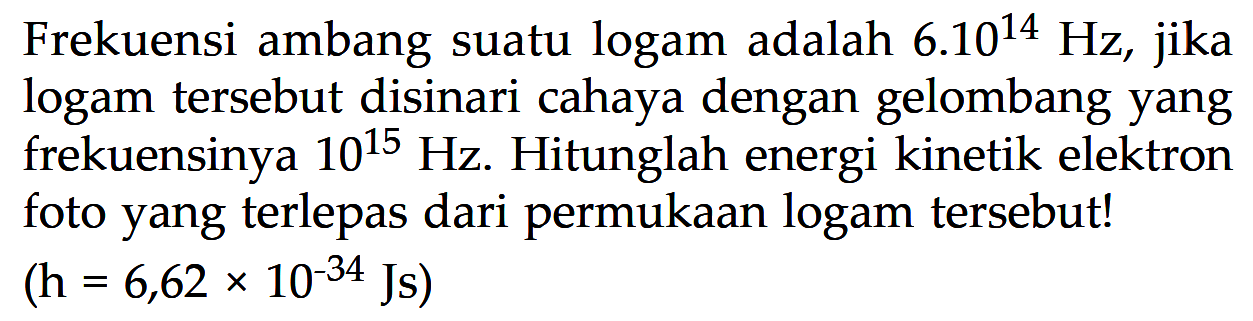 Frekuensi ambang suatu logam adalah 6.10^14 Hz, jika logam tersebut disinari cahaya dengan gelombang yang frekuensinya 10^15 Hz. Hitunglah energi kinetik elektron foto yang terlepas dari permukaan logam tersebut! (h=6,62 x 10^(-34) Js)