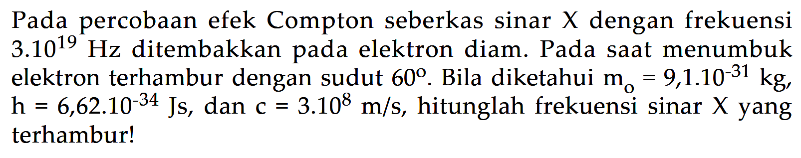 Pada percobaan efek Compton seberkas sinar X dengan frekuensi 3.10^(19) Hz ditembakkan pada elektron diam. Pada saat menumbuk elektron terhambur dengan sudut 60. Bila diketahui m0=9,1.10^(-31) kg, h=6,62.10^(-34) Js, dan c=3.10^8 m/s, hitunglah frekuensi sinar X yang terhambur!