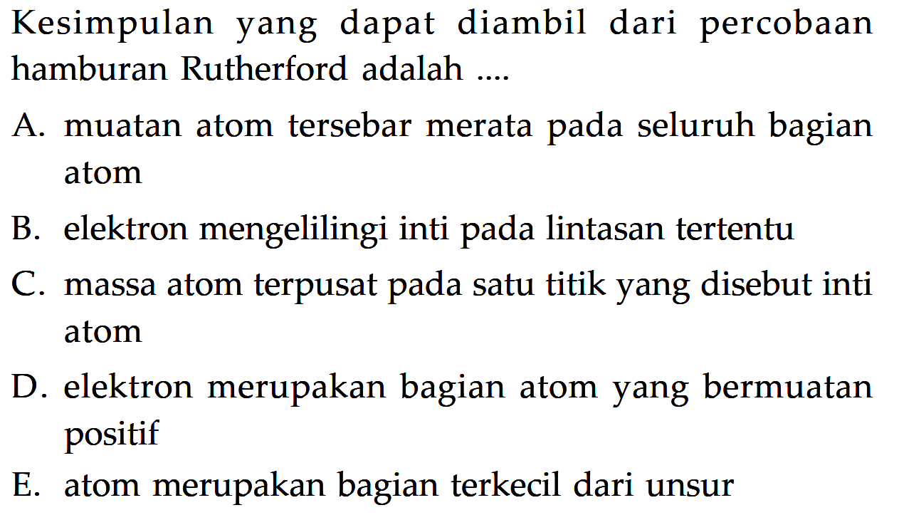 Kesimpulan yang dapat diambil dari percobaan hamburan Rutherford adalah ....A. muatan atom tersebar merata pada seluruh bagian atom B. elektron mengelilingi inti pada lintasan tertentu C. massa atom terpusat pada satu titik yang disebut inti atom D. elektron merupakan bagian atom yang bermuatan positif E. atom merupakan bagian terkecil dari unsur