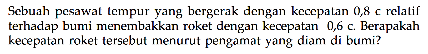 Sebuah pesawat tempur yang bergerak dengan kecepatan 0,8 c relatif terhadap bumi menembakkan roket dengan kecepatan  0,6 c. Berapakah kecepatan roket tersebut menurut pengamat yang diam di bumi?