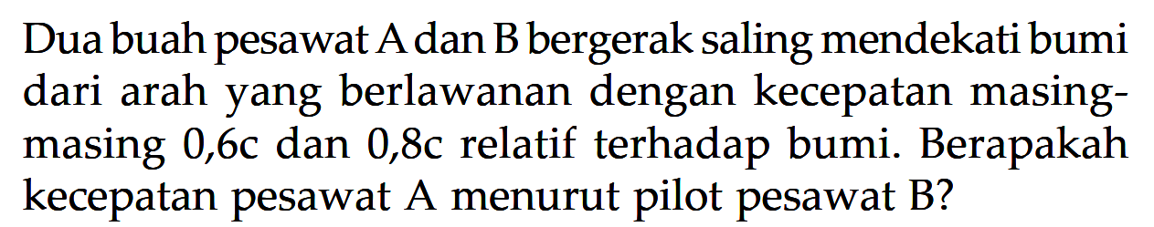 Dua buah pesawat A dan B bergerak saling mendekati bumi dari arah yang berlawanan dengan kecepatan masing-masing 0,6c dan 0,8c relatif terhadap bumi. Berapakah kecepatan pesawat  A menurut pilot pesawat  B?