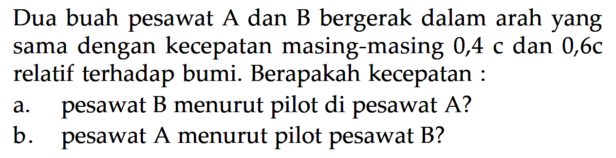 Dua buah pesawat A dan B bergerak dalam arah yang sama dengan kecepatan masing-masing 0,4 c dan  0,6 c  relatif terhadap bumi. Berapakah kecepatan :a. pesawat B menurut pilot di pesawat A?b. pesawat A menurut pilot pesawat B?