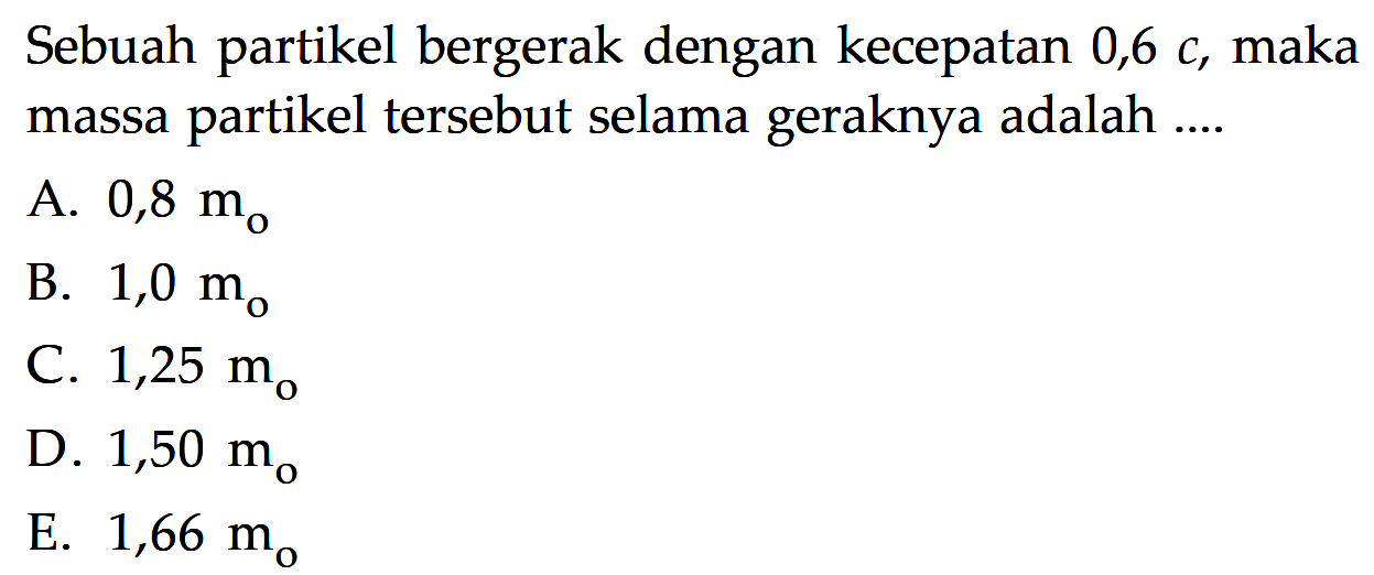 Sebuah partikel bergerak dengan kecepatan  0,6 c , maka massa partikel tersebut selama geraknya adalah ....