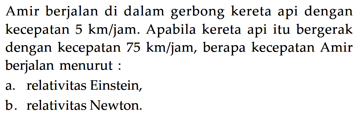 Amir berjalan di dalam gerbong kereta api dengan kecepatan  5 km/jam . Apabila kereta api itu bergerak dengan kecepatan 75 km/jam , berapa kecepatan Amir berjalan menurut:
a. relativitas Einstein,
b. relativitas Newton.