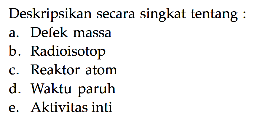 Deskripsikan secara singkat tentang :
a. Defek massa
b. Radioisotop
c. Reaktor atom
d. Waktu paruh
e. Aktivitas inti