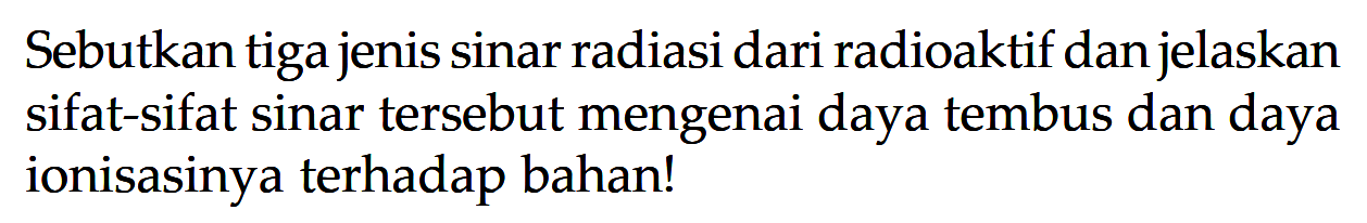 Sebutkan tiga jenis sinar radiasi dari radioaktif dan jelaskan sifat-sifat sinar tersebut mengenai daya tembus dan daya ionisasinya terhadap bahan!