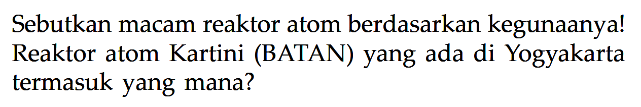 Sebutkan macam reaktor atom berdasarkan kegunaanya! Reaktor atom Kartini (BATAN) yang ada di Yogyakarta termasuk yang mana?