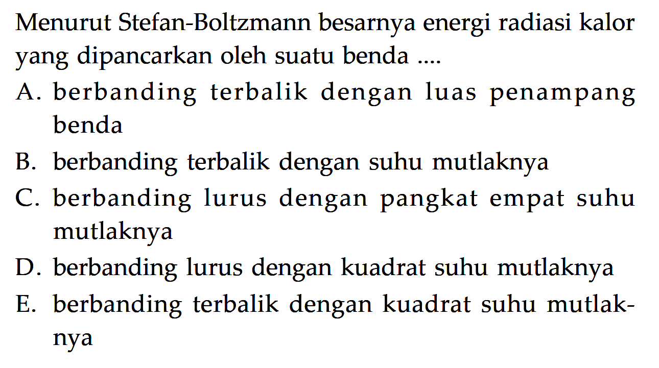 Menurut Stefan-Boltzmann besarnya energi radiasi kalor yang dipancarkan oleh suatu benda.... A. berbanding terbalik dengan luas penampang benda B. berbanding terbalik dengan suhu mutlaknya C. berbanding lurus dengan pangkat empat suhu mutlaknya D. berbanding lurus dengan kuadrat suhu mutlaknya E. berbanding terbalik dengan kuadrat suhu mutlaknya 