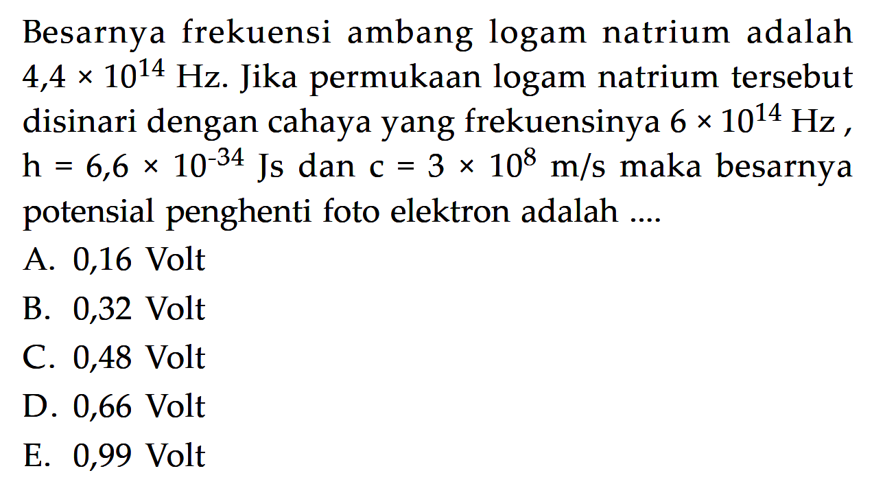 Besarnya frekuensi ambang logam natrium adalah  4,4 x 10^14 Hz . Jika permukaan logam natrium tersebut disinari dengan cahaya yang frekuensinya  6 x 10^14 Hz ,  h=6,6 x 10^(-34) Js  dan  c=3 x 10^8 m/s  maka besarnya potensial penghenti foto elektron adalah ....