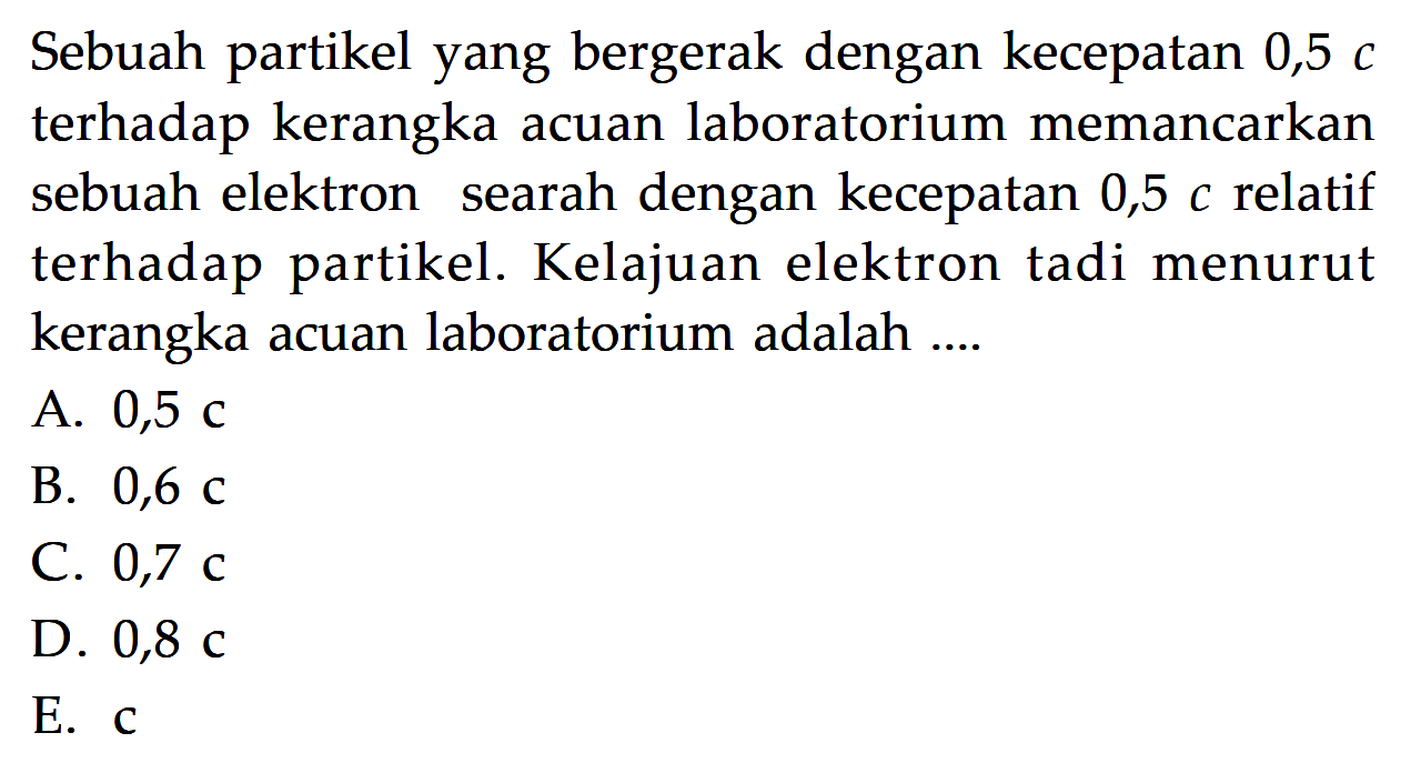 Sebuah partikel yang bergerak dengan kecepatan  0,5 c  terhadap kerangka acuan laboratorium memancarkan sebuah elektron searah dengan kecepatan  0,5 c  relatif terhadap partikel. Kelajuan elektron tadi menurut kerangka acuan laboratorium adalah ....A.  0,5 c B.  0,6 c C.  0,7 c D.  0,8 c E.  c 