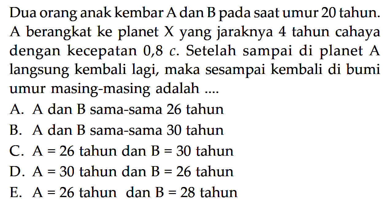 Dua orang anak kembar A dan B pada saat umur 20 tahun. A berangkat ke planet  X  yang jaraknya 4 tahun cahaya dengan kecepatan  0,8 c . Setelah sampai di planet  A  langsung kembali lagi, maka sesampai kembali di bumi umur masing-masing adalah ....