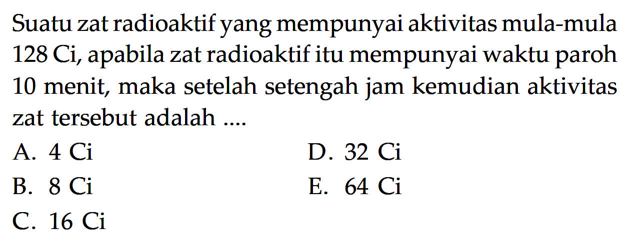 Suatu zat radioaktif yang mempunyai aktivitas mula-mula  128 Ci, apabila zat radioaktif itu mempunyai waktu paroh 10 menit, maka setelah setengah jam kemudian aktivitas zat tersebut adalah ....