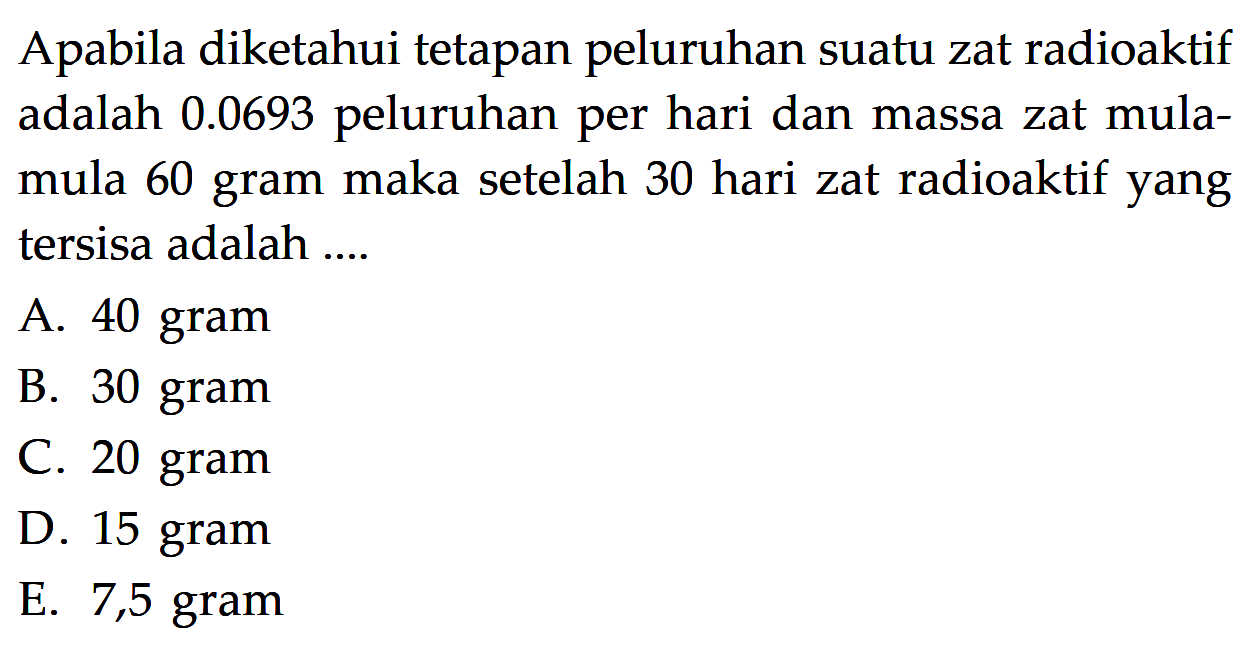 Apabila diketahui tetapan peluruhan suatu zat radioaktif adalah 0.0693 peluruhan per hari dan massa zat mulamula 60 gram maka setelah 30 hari zat radioaktif yang tersisa adalah ....