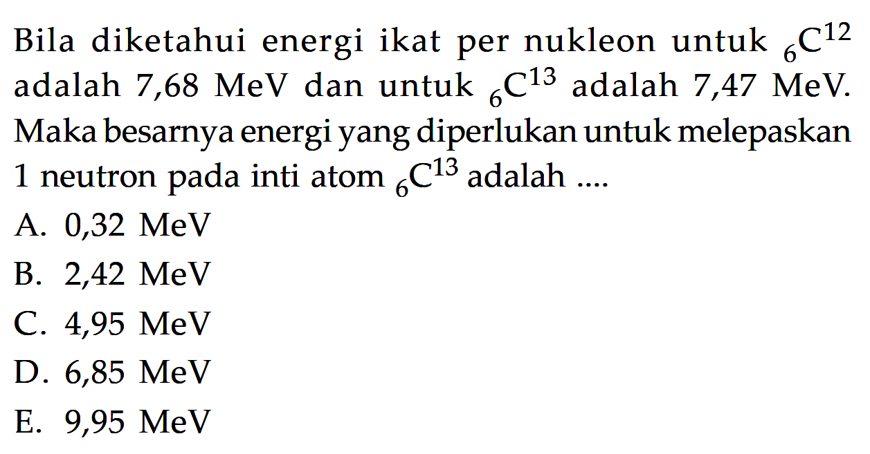 Bila diketahui energi ikat per nukleon untuk 12 6 C adalah 7,68 MeV dan untuk 13 6 C adalah 7,47 MeV. Maka besarnya energi yang diperlukan untuk melepaskan 1 neutron pada inti atom 13 6 C adalah ....