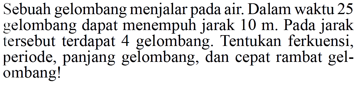 Sebuah gelombang menjalar pada air. Dalam waktu 25 gelombang dapat menempuh jarak 10 m. Pada jarak tersebut terdapat 4 gelombang. Tentukan ferkuensi, periode, panjang gelombang, dan cepat rambat gelombang!