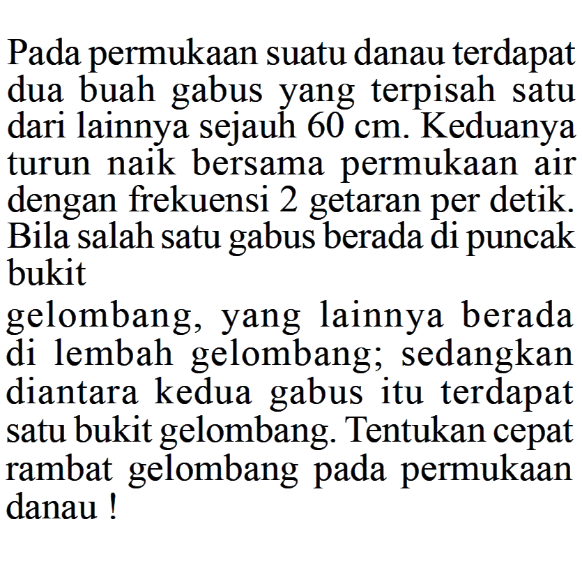 Pada permukaan suatu danau terdapat dua buah gabus yang terpisah satu dari lainnya sejauh 60 cm. Keduanya turun naik bersama permukaan air dengan frekuensi 2 getaran per detik. Bila salah satu gabus berada di puncak bukit gelombang, yang lainnya berada di lembah gelombang; sedangkan diantara kedua gabus itu terdapat satu bukit gelombang. Tentukan cepat rambat gelombang pada permukaan danau!