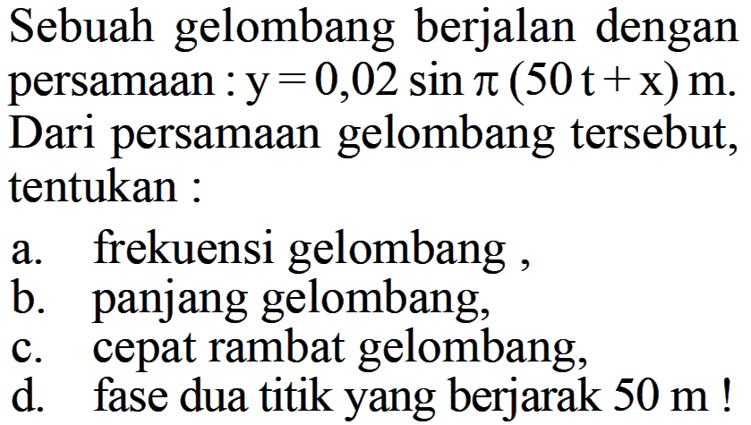 Sebuah gelombang berjalan dengan persamaan : y=0,02 sin pi(50t+x) m. Dari persamaan gelombang tersebut, tentukan :a. frekuensi gelombang,b. panjang gelombang,c. cepat rambat gelombang,d. fase dua titik yang berjarak 50 m !