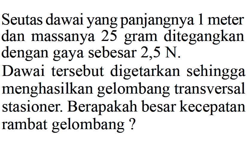 Seutas dawai yang panjangnya 1 meter dan massanya 25 gram ditegangkan dengan gaya sebesar  2,5 N . Dawai tersebut digetarkan sehingga menghasilkan gelombang transversal stasioner. Berapakah besar kecepatan rambat gelombang?