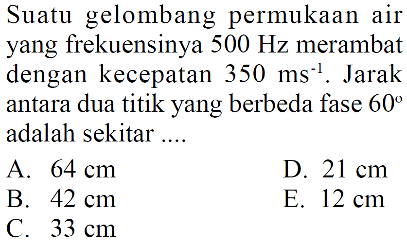 Suatu gelombang permukaan air yang frekuensinya 500 Hz merambat dengan kecepatan 350 ms^(-1). Jarak antara dua titik yang berbeda fase 60 adalah sekitar ....