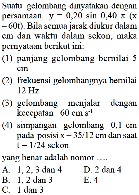 Suatu gelombang dinyatakan dengan persamaan  y=0,20 sin 0,40 pi(x-60t). Bila semua jarak diukur dalam cm dan waktu dalam sekon, maka pernyataan berikut ini: (1) panjang gelombang bernilai 5 cm (2) frekuensi gelombangnya bernilai 12 Hz (3) gelombang menjalar dengan kecepatan  60 cm s^(-1) (4) simpangan gelombang 0,1 cm  pada posisi x=35/12 cm dan saat t=1/24 sekon yang benar adalah nomor....