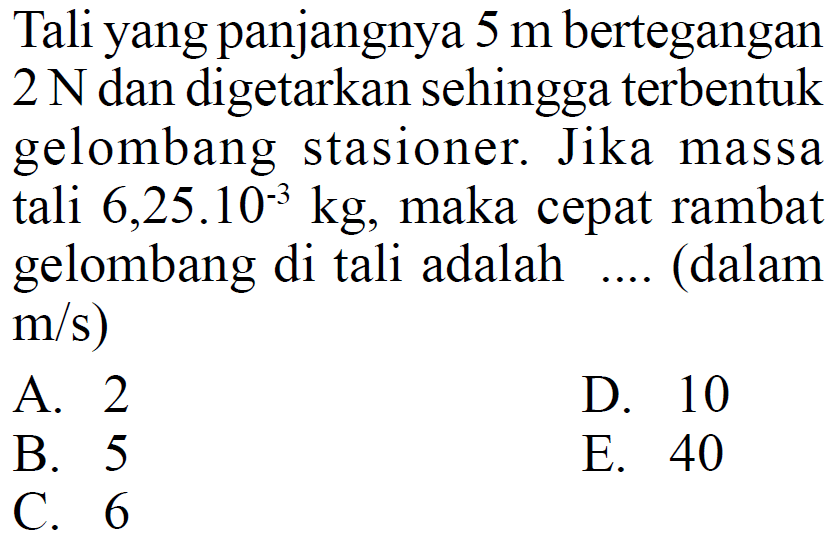 Tali yang panjangnya  5 m  ber tegangan  2 N  dan digetarkan sehingga terbentuk gelombang stasioner. Jika massa  tali  6,25.10^-3 kg , maka cepat rambat gelombang di  tali adalah .... (dalam  m/s) A. 2D. 10B. 5E. 40