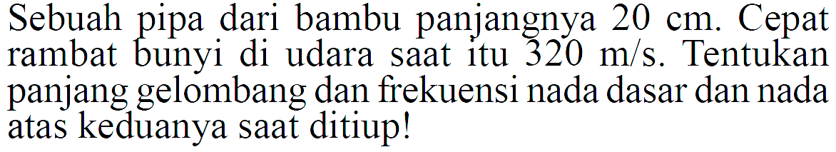 Sebuah pipa dari bambu panjangnya  20 cm . Cepat rambat bunyi di udara saat itu  320 m/s . Tentukan panjang gelombang dan frekuensi nada dasar dan nada atas keduanya saat ditiup!