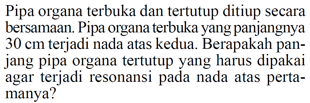 Pipa organa terbuka dan tertutup ditiup secara bersamaan. Pipa organa terbuka yang panjangnya 30 cm terjadi nada atas kedua. Berapakah panjang pipa organa tertutup yang harus dipakai agar terjadi resonansi pada nada atas pertamanya? 