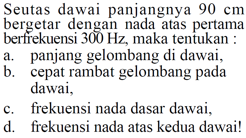 Seutas dawai panjangnya  90 cm  bergetar dengan nada atas pertama berfrekuensi  300 Hz , maka tentukan :a. panjang gelombang di dawai,b. cepat rambat gelombang pada dawai,c. frekuensi nada dasar dawai,d. frekuensi nada atas kedua dawai!