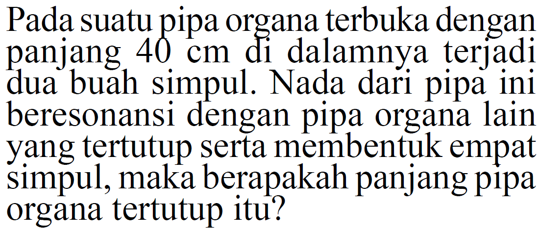 Pada suatu pipa organa terbuka dengan panjang 40 cm di dalamnya terjadi dua buah simpul. Nada dari pipa ini beresonansi dengan pipa organa lain yang tertutup serta membentuk empat simpul, maka berapakah panjang pipa organa tertutup itu? 