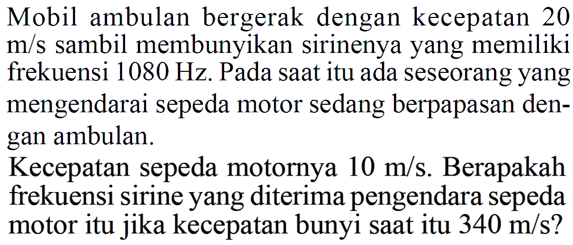 Mobil ambulan bergerak dengan kecepatan 20 m/s sambil membunyikan sirinenya yang memiliki frekuensi 1080 Hz. Pada saat itu ada seseorang yang mengendarai sepeda motor sedang berpapasan dengan ambulan. Kecepatan sepeda motornya 10 m/s. Berapakah frekuensi sirine yang diterima pengendara sepeda motor itu jika kecepatan bunyi saat itu 340 m/s?