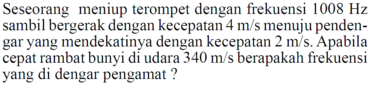 Seseorang meniup terompet dengan frekuensi 1008 Hz sambil bergerak dengan kecepatan 4 m/s menuju pendengar yang mendekatinya dengan kecepatan 2 m/s. Apabila cepat rambat bunyi di udara 340 m/s berapakah frekuensi yang di dengar pengamat?