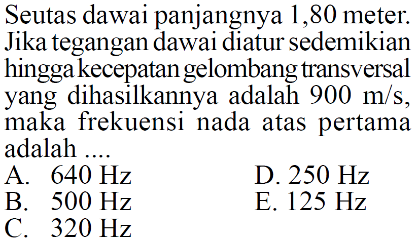 Seutas dawai panjangnya 1,80 meter. Jika tegangan dawai diatur sedemikian hingga kecepatan gelombang transversal yang dihasilkannya adalah  900 m/s, maka frekuensi nada atas pertama adalah ...
