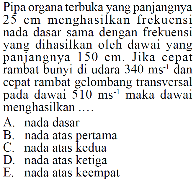 Pipa organa terbuka yang panjangnya 25 cm menghasilkan frekuensinada dasar sama dengan frekuensi yang dihasilkan oleh dawai yangpanjangnya 150 cm. Jika cepat rambat bunyi di udara 340 ms^-1 dancepat rambat gelombang transversal pada dawai 510 ms^-1 maka dawaimenghasilkan.... A. nada dasar B. nada atas pertama C. nada atas kedua D. nada atas ketiga E. nada atas keempat