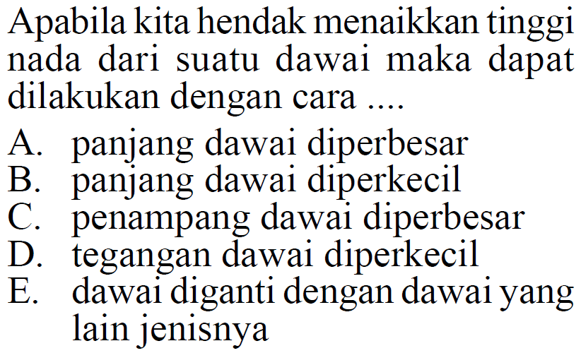 Apabila kita hendak menaikkan tinggi nada dari suatu dawai maka dapat dilakukan dengan cara ....
A. panjang dawai diperbesar
B. panjang dawai diperkecil
C. penampang dawai diperbesar
D. tegangan dawai diperkecil
E. dawai diganti dengan dawai yang lain jenisnya