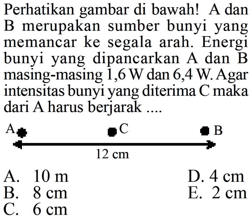 Perhatikan gambar di bawah! A dan B merupakan sumber bunyi yang memancar ke segala arah. Energi bunyi yang dipancarkan A dan B masing-masing 1,6 W dan 6,4 W. Agar intensitas bunyi yang diterima C maka dari A harus berjarak ... A C 12 cm B A. 10 m D. 4 cm B. 8 cm E. 2 cm C. 6 cm