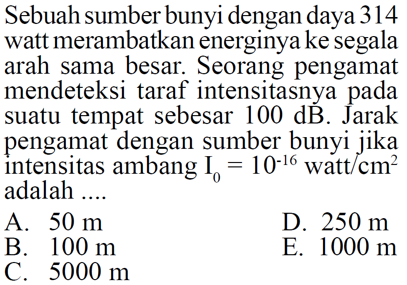 Sebuah sumber bunyi dengan daya 314 watt merambatkan energinya ke segala arah sama besar. Seorang pengamat mendeteksi taraf intensitasnya pada suatu tempat sebesar  100 dB. Jarak pengamat dengan sumber bunyi jika intensitas ambang I0=10^(-16) watt/cm^2 adalah....