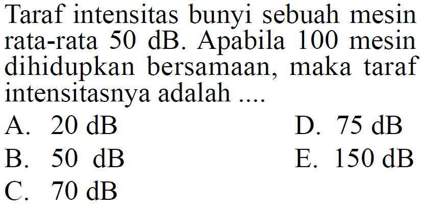 Taraf intensitas bunyi sebuah mesin rata-rata 50 dB. Apabila 100 mesin dihidupkan bersamaan, maka taraf intensitasnya adalah ....