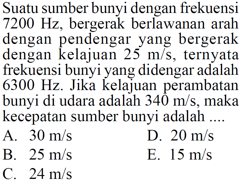 Suatu sumber bunyi dengan frekuensi 7200 Hz, bergerak berlawanan arah dengan pendengar yang bergerak dengan kelajuan 25 m/s, ternyata frekuensi bunyi yang didengar adalah 6300 Hz. Jika kelajuan perambatan bunyi di udara adalah 340 m/s, maka kecepatan sumber bunyi adalah ....