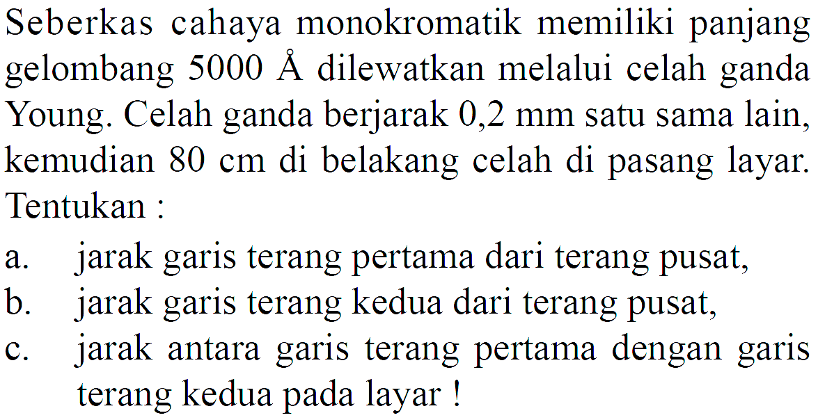 Seberkas cahaya monokromatik memiliki panjang gelombang 5000 A dilewatkan melalui celah ganda Young. Celah ganda berjarak 0,2 mm satu sama lain, kemudian 80 cm di belakang celah di pasang layar. Tentukan :a. jarak garis terang pertama dari terang pusat,b. jarak garis terang kedua dari terang pusat,c. jarak antara garis terang pertama dengan garis terang kedua pada layar!