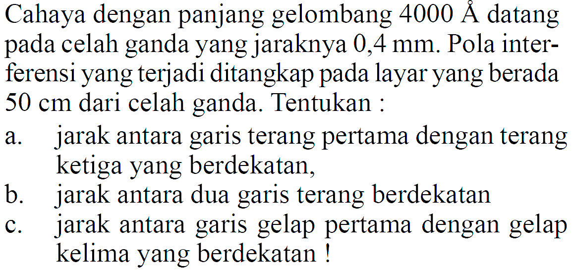 Cahaya dengan panjang gelombang 4000 A datang pada celah ganda yang jaraknya 0,4 mm. Pola interferensi yang terjadi ditangkap pada layar yang berada 50 cm dari celah ganda. Tentukan :a. jarak antara garis terang pertama dengan terang ketiga yang berdekatan,b. jarak antara dua garis terang berdekatanc. jarak antara garis gelap pertama dengan gelap kelima yang berdekatan ! 