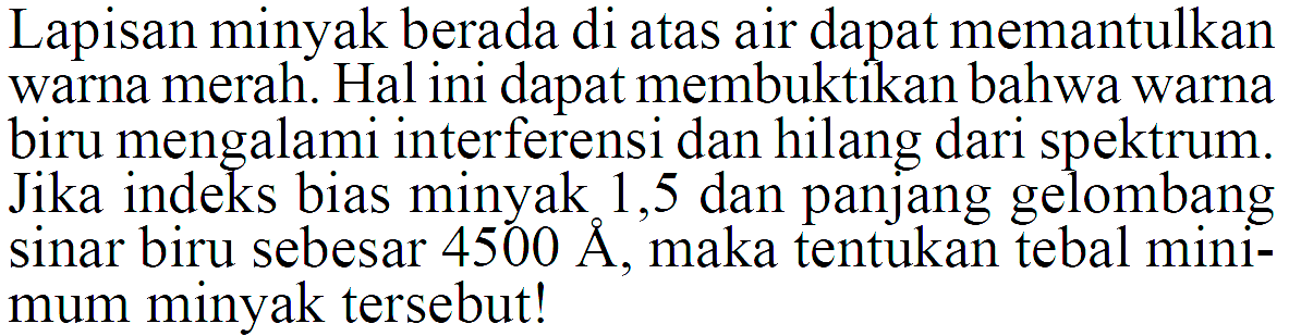 Lapisan minyak berada di atas air dapat memantulkan warna merah. Hal ini dapat membuktikan bahwa warna biru mengalami interferensi dan hilang dari spektrum. Jika indeks bias minyak 1,5 dan panjang gelombang sinar biru sebesar 4500 A, maka tentukan tebal minimum minyak tersebut! 