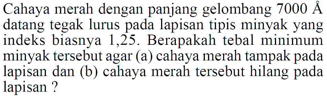 Cahaya merah dengan panjang gelombang  7000 AA  datang tegak lurus pada lapisan tipis minyak yang indeks biasnya 1,25 . Berapakah tebal minimum minyak tersebut agar (a) cahaya merah tampak pada lapisan dan (b) cahaya merah tersebut hilang pada lapisan?