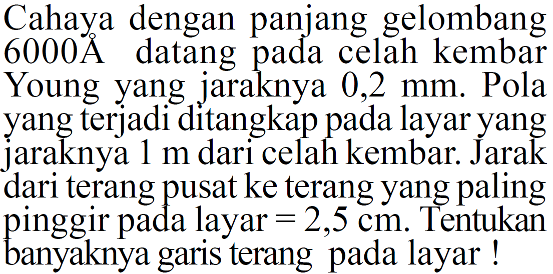 Cahaya dengan panjang gelombang 6000 A datang pada celah kembar Young yang jaraknya 0,2 mm. Pola yang terjadi ditangkap pada layar yang jaraknya 1 m dari celah kembar. Jarak dari terang pusat ke terang yang paling pinggir pada layar =2,5 cm. Tentukan banyaknya garis terang pada layar!