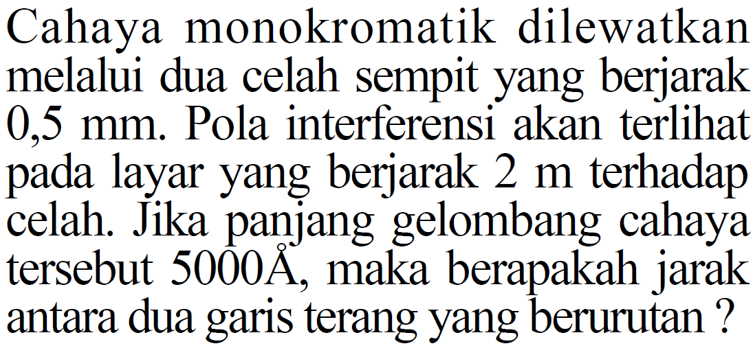 Cahaya monokromatik dilewatkan melalui dua celah sempit yang berjarak 0,5 mm. Pola interferensi akan terlihat pada layar yang berjarak 2 m terhadap celah. Jika panjang gelombang cahaya tersebut 5000 A, maka berapakah jarak antara dua garis terang yang berurutan? 