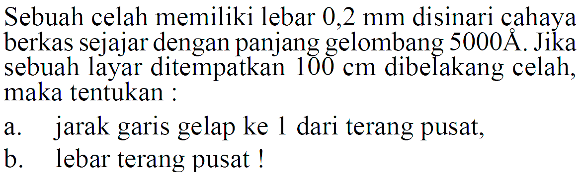 Sebuah celah memiliki lebar 0,2 mm disinari cahaya berkas sejajar dengan panjang gelombang  5000 AA. Jika sebuah layar ditempatkan 100 cm  dibelakang celah, maka tentukan:a. jarak garis gelap ke 1 dari terang pusat,b. lebar terang pusat!