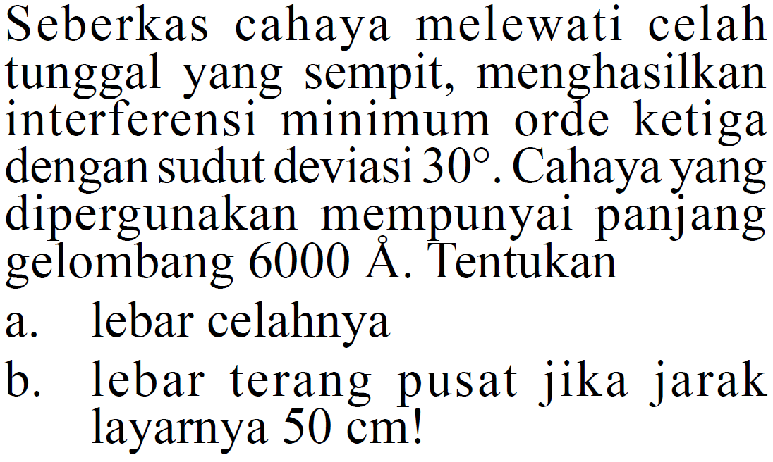 Seberkas cahaya melewati celah tunggal yang sempit, menghasilkan interferensi minimum orde ketiga dengan sudut deviasi  30 . Cahaya yang dipergunakan mempunyai panjang gelombang  6000 \AA . Tentukana. lebar celahnyab. lebar terang pusat jika jarak layarnya  50 cm  !