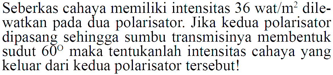 Seberkas cahaya memiliki intensitas 36 wat/m^2 dilewatkan pada dua polarisator. Jika kedua polarisator dipasang sehingga sumbu transmisinya membentuk sudut 60 maka tentukanlah intensitas cahaya yang keluar dari kedua polarisator tersebut!