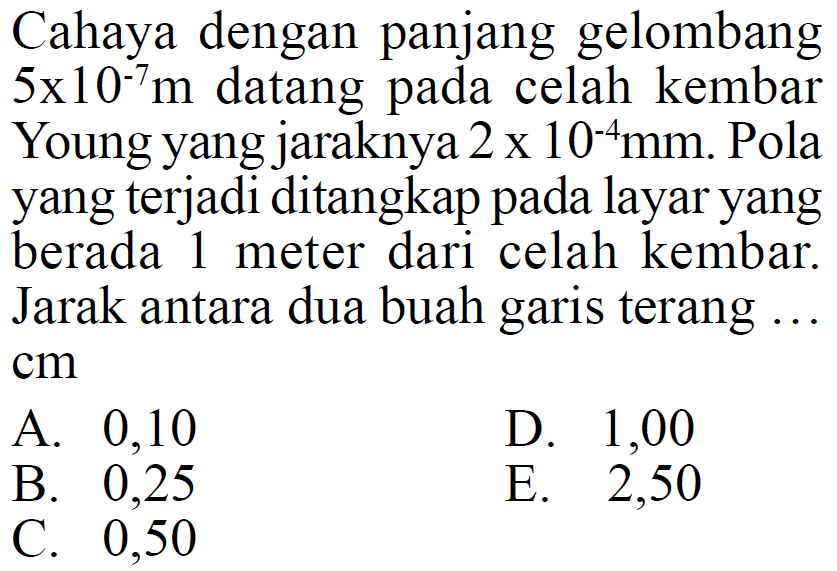 Cahaya dengan panjang gelombang 5 x 10^(-7) m datang pada celah kembar Young yang jaraknya 2 x 10^(-4) mm. Pola yang terjadi ditangkap pada layar yang berada 1 meter dari celah kembar. Jarak antara dua buah garis terang ... cm