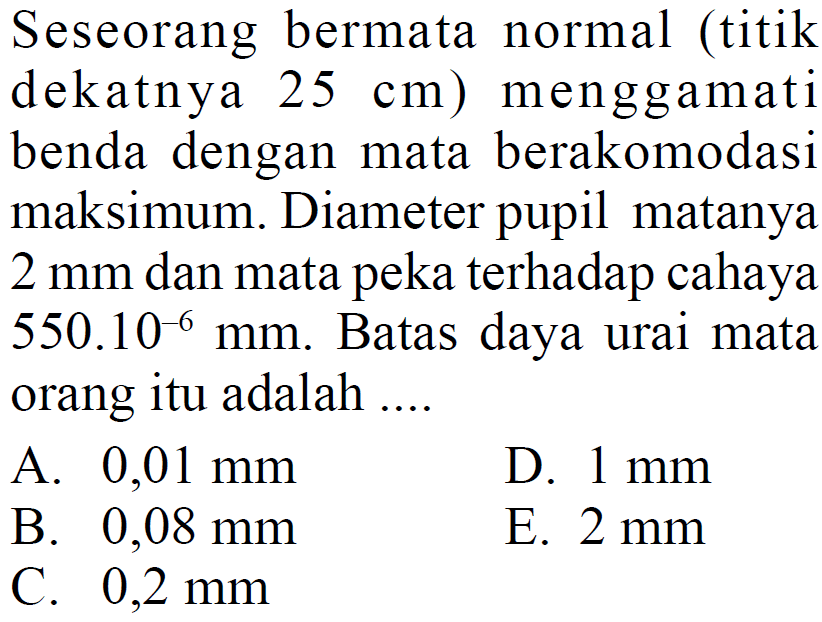 Seseorang bermata normal (titik dekatnya 25 cm) menggamati benda dengan mata berakomodasi maksimum. Diameter pupil matanya 2 mm dan mata peka terhadap cahaya  550.10^-6 mm. Batas daya urai mata orang itu adalah....